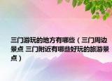 三門游玩的地方有哪些（三門周邊景點 三門附近有哪些好玩的旅游景點）