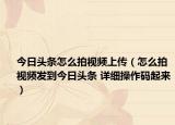今日頭條怎么拍視頻上傳（怎么拍視頻發(fā)到今日頭條 詳細操作碼起來）