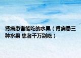 腎病患者能吃的水果（腎病忌三種水果 患者千萬別吃）