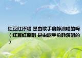 紅豆紅原唱 是由歌手俞靜演唱的嗎（紅豆紅原唱 是由歌手俞靜演唱的）