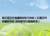 每天用艾葉泡腳的好處與壞處（長(zhǎng)期艾葉泡腳的壞處 這樣做可以增強(qiáng)體質(zhì)）