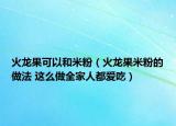 火龍果可以和米粉（火龍果米粉的做法 這么做全家人都愛吃）
