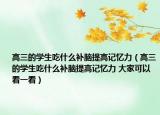 高三的學生吃什么補腦提高記憶力（高三的學生吃什么補腦提高記憶力 大家可以看一看）
