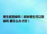 增生能割掉嗎（皮膚增生可以割掉嗎 要怎么辦才好）