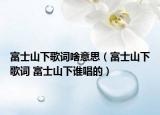 富士山下歌詞啥意思（富士山下歌詞 富士山下誰唱的）