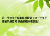 這一生中關(guān)于你的風(fēng)景歌詞（這一生關(guān)于你的風(fēng)景歌詞 歌曲原唱作者是誰）