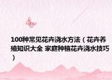 100種常見(jiàn)花卉澆水方法（花卉養(yǎng)殖知識(shí)大全 家庭種植花卉澆水技巧）