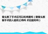 骨頭斷了手術后可以吃雞蛋嗎（做骨頭斷裂手術的人能吃公雞嗎 術后能吃嗎）