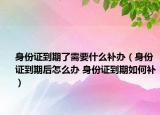 身份證到期了需要什么補(bǔ)辦（身份證到期后怎么辦 身份證到期如何補(bǔ)）