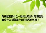 吃螃蟹時(shí)和什么一起吃比較好（吃螃蟹后宜吃什么 螃蟹跟什么同吃對(duì)身體好）