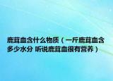 鹿茸血含什么物質(zhì)（一斤鹿茸血含多少水分 聽(tīng)說(shuō)鹿茸血很有營(yíng)養(yǎng)）