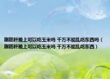 脂肪肝晚上可以吃玉米嗎 千萬不能亂吃東西嗎（脂肪肝晚上可以吃玉米嗎 千萬不能亂吃東西）