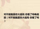 對(duì)不起我愛(ài)你大結(jié)局 你看了嗎電視?。▽?duì)不起我愛(ài)你大結(jié)局 你看了嗎）