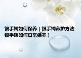 銀手鐲如何保養(yǎng)（銀手鐲養(yǎng)護(hù)方法 銀手鐲如何日常保養(yǎng)）