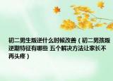 初二男生叛逆什么時候改善（初二男孩叛逆期特征有哪些 五個解決方法讓家長不再頭疼）