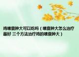 雞嗉囊腫大可以吃嗎（嗉囊腫大怎么治療最好 三個方法治療雞的嗉囊腫大）