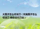 大茄子怎么切滾刀（究竟茄子怎么切滾刀 教你靈巧刀法）
