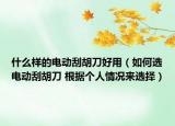 什么樣的電動(dòng)刮胡刀好用（如何選電動(dòng)刮胡刀 根據(jù)個(gè)人情況來選擇）