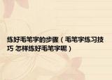 練好毛筆字的步驟（毛筆字練習(xí)技巧 怎樣練好毛筆字呢）