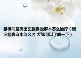 腰椎間盤突出左腿腳板麻木怎么治療（腰突腿腳麻木怎么治 大家可以了解一下）