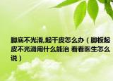 腳底不光滑,起干皮怎么辦（腳板起皮不光滑用什么能治 看看醫(yī)生怎么說(shuō)）