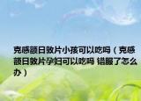 克感額日敦片小孩可以吃嗎（克感額日敦片孕婦可以吃嗎 錯(cuò)服了怎么辦）