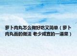 蘿卜肉丸怎么做好吃又簡單（蘿卜肉丸面的做法 老少咸宜的一道菜）