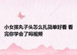 小女孩丸子頭怎么扎簡單好看 看完你學(xué)會了嗎視頻