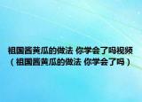 祖國醬黃瓜的做法 你學(xué)會了嗎視頻（祖國醬黃瓜的做法 你學(xué)會了嗎）
