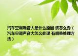 汽車空調(diào)噪音大是什么原因 該怎么辦（汽車空調(diào)聲音大怎么處理 有哪些處理方法）