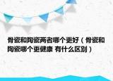 骨瓷和陶瓷兩者哪個(gè)更好（骨瓷和陶瓷哪個(gè)更健康 有什么區(qū)別）
