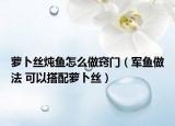 蘿卜絲燉魚怎么做竅門（軍魚做法 可以搭配蘿卜絲）