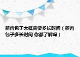 蒸肉包子大概需要多長(zhǎng)時(shí)間（蒸肉包子多長(zhǎng)時(shí)間 你都了解嗎）