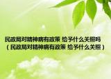 民政局對精神病有政策 給予什么關(guān)照嗎（民政局對精神病有政策 給予什么關(guān)照）