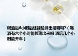 喝酒后6小時(shí)后還能檢測(cè)出酒精嗎?（喝酒有六個(gè)小時(shí)能檢測(cè)出來(lái)嗎 酒后幾個(gè)小時(shí)能開(kāi)車(chē)）