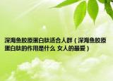 深海魚(yú)膠原蛋白肽適合人群（深海魚(yú)膠原蛋白肽的作用是什么 女人的最?lèi)?ài)）