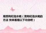 用黑枸杞泡水喝（黑枸杞泡水喝的方法 快來看看以下功效吧）