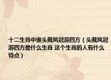 十二生肖中誰頭戴鳳冠游四方（頭戴鳳冠游四方是什么生肖 這個生肖的人有什么特點）