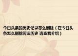 今日頭條的歷史記錄怎么刪除（在今日頭條怎么刪除閱讀歷史 請(qǐng)查看介紹）