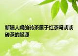新疆人喝的磚茶屬于紅茶嗎談?wù)劥u茶的起源