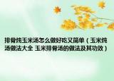 排骨燉玉米湯怎么做好吃又簡單（玉米燉湯做法大全 玉米排骨湯的做法及其功效）