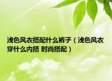 淺色風(fēng)衣搭配什么褲子（淺色風(fēng)衣穿什么內(nèi)搭 時(shí)尚搭配）
