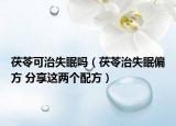 茯苓可治失眠嗎（茯苓治失眠偏方 分享這兩個(gè)配方）