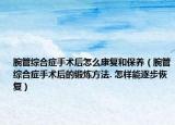 腕管綜合癥手術(shù)后怎么康復(fù)和保養(yǎng)（腕管綜合癥手術(shù)后的鍛煉方法. 怎樣能逐步恢復(fù)）