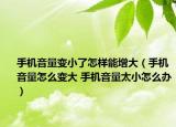 手機音量變小了怎樣能增大（手機音量怎么變大 手機音量太小怎么辦）