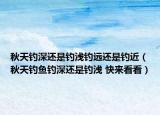 秋天釣深還是釣淺釣遠還是釣近（秋天釣魚釣深還是釣淺 快來看看）