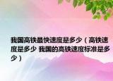 我國高鐵最快速度是多少（高鐵速度是多少 我國的高鐵速度標(biāo)準(zhǔn)是多少）
