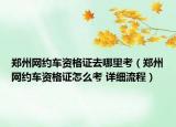 鄭州網(wǎng)約車資格證去哪里考（鄭州網(wǎng)約車資格證怎么考 詳細流程）