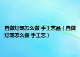 自做燈籠怎么做 手工藝品（自做燈籠怎么做 手工藝）
