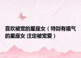 喜歡被寵的星座女（特別有福氣的星座女 注定被寵愛）